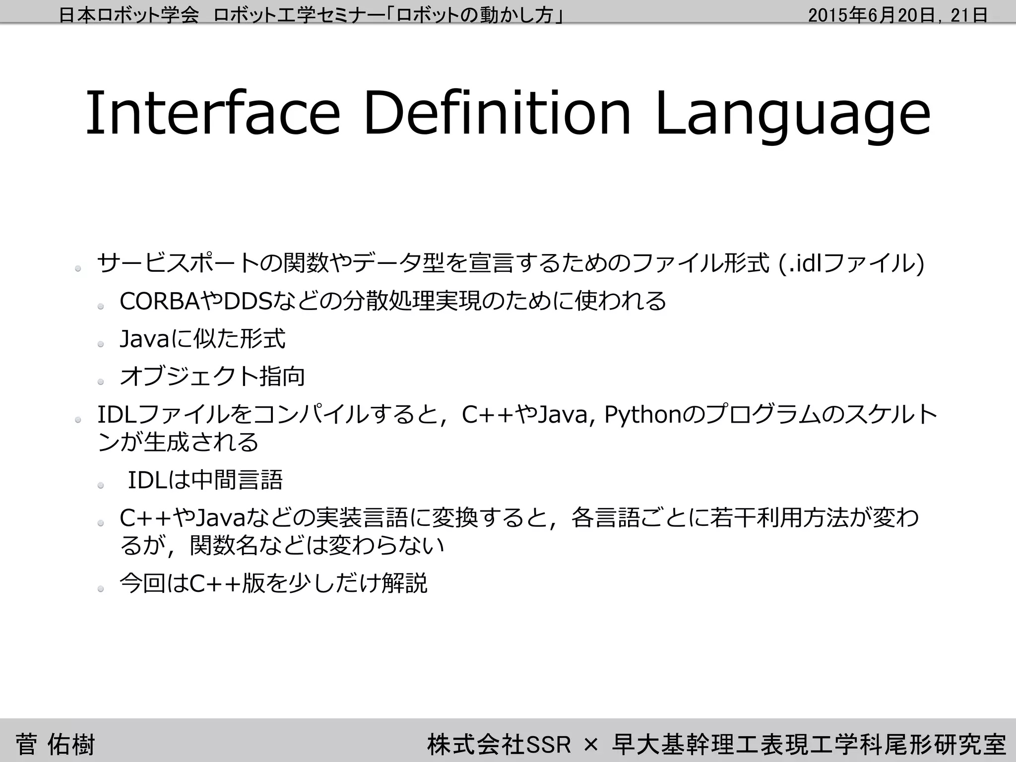 日本ロボット学会 ロボット工学セミナー「ロボットの動かし方」 2015年6月20日，21日
菅 佑樹 株式会社SSR × 早大基幹理工表現工学科尾形研究室
Interface Definition Language
サービスポートの関数やデータ型を宣言するためのファイル形式 (.idlファイル)
CORBAやDDSなどの分散処理実現のために使われる
Javaに似た形式
オブジェクト指向
IDLファイルをコンパイルすると，C++やJava, Pythonのプログラムのスケルト
ンが生成される
IDLは中間言語
C++やJavaなどの実装言語に変換すると，各言語ごとに若干利用方法が変わ
るが，関数名などは変わらない
今回はC++版を少しだけ解説
 
