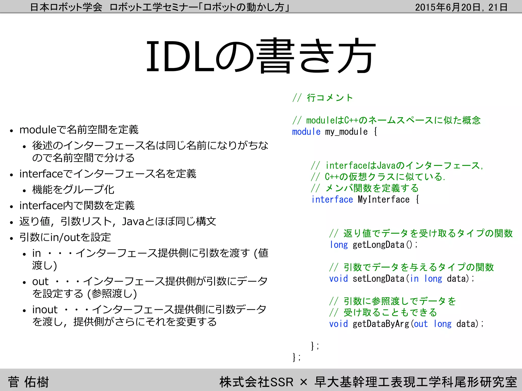 日本ロボット学会 ロボット工学セミナー「ロボットの動かし方」 2015年6月20日，21日
菅 佑樹 株式会社SSR × 早大基幹理工表現工学科尾形研究室
IDLの書き方
• moduleで名前空間を定義
• 後述のインターフェース名は同じ名前になりがちな
ので名前空間で分ける
• interfaceでインターフェース名を定義
• 機能をグループ化
• interface内で関数を定義
• 返り値，引数リスト，Javaとほぼ同じ構文
• 引数にin/outを設定
• in ・・・インターフェース提供側に引数を渡す (値
渡し)
• out ・・・インターフェース提供側が引数にデータ
を設定する (参照渡し)
• inout ・・・インターフェース提供側に引数データ
を渡し，提供側がさらにそれを変更する
// 行コメント
// moduleはC++のネームスペースに似た概念
module my_module {
// interfaceはJavaのインターフェース，
// C++の仮想クラスに似ている．
// メンバ関数を定義する
interface MyInterface {
// 返り値でデータを受け取るタイプの関数
long getLongData();
// 引数でデータを与えるタイプの関数
void setLongData(in long data);
// 引数に参照渡しでデータを
// 受け取ることもできる
void getDataByArg(out long data);
};
};
 