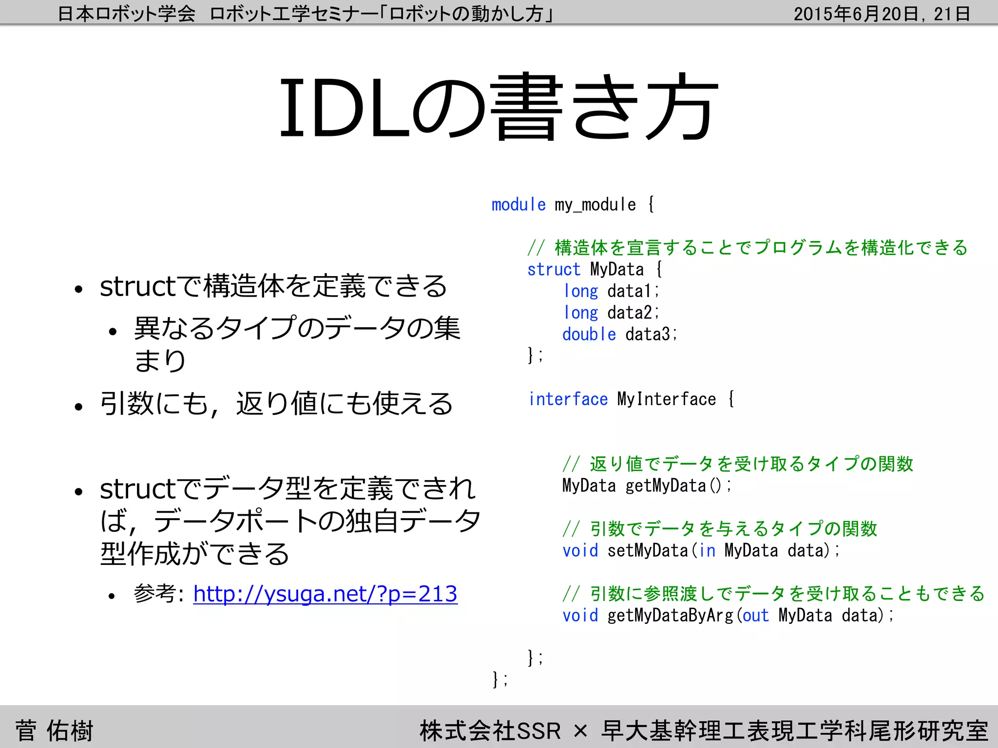 日本ロボット学会 ロボット工学セミナー「ロボットの動かし方」 2015年6月20日，21日
菅 佑樹 株式会社SSR × 早大基幹理工表現工学科尾形研究室
IDLの書き方
• structで構造体を定義できる
• 異なるタイプのデータの集
まり
• 引数にも，返り値にも使える
• structでデータ型を定義できれ
ば，データポートの独自データ
型作成ができる
• 参考: http://ysuga.net/?p=213
module my_module {
// 構造体を宣言することでプログラムを構造化できる
struct MyData {
long data1;
long data2;
double data3;
};
interface MyInterface {
// 返り値でデータを受け取るタイプの関数
MyData getMyData();
// 引数でデータを与えるタイプの関数
void setMyData(in MyData data);
// 引数に参照渡しでデータを受け取ることもできる
void getMyDataByArg(out MyData data);
};
};
 