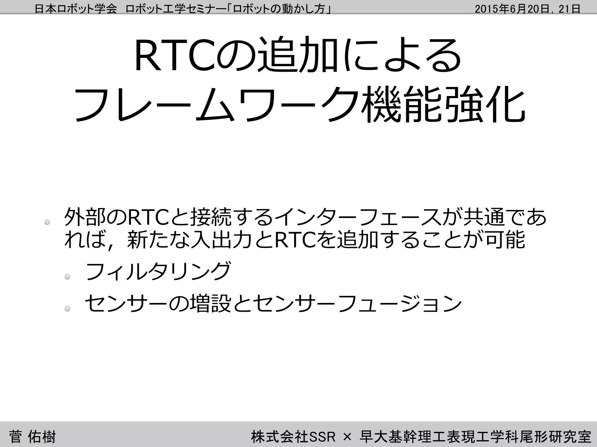 日本ロボット学会 ロボット工学セミナー「ロボットの動かし方」 2015年6月20日，21日
菅 佑樹 株式会社SSR × 早大基幹理工表現工学科尾形研究室
RTCの追加による
フレームワーク機能強化
外部のRTCと接続するインターフェースが共通であ
れば，新たな入出力とRTCを追加することが可能
フィルタリング
センサーの増設とセンサーフュージョン
 