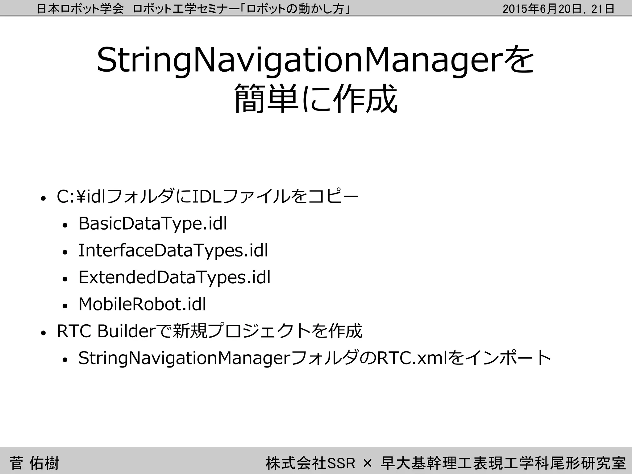 日本ロボット学会 ロボット工学セミナー「ロボットの動かし方」 2015年6月20日，21日
菅 佑樹 株式会社SSR × 早大基幹理工表現工学科尾形研究室
StringNavigationManagerを
簡単に作成
• C:¥idlフォルダにIDLファイルをコピー
• BasicDataType.idl
• InterfaceDataTypes.idl
• ExtendedDataTypes.idl
• MobileRobot.idl
• RTC Builderで新規プロジェクトを作成
• StringNavigationManagerフォルダのRTC.xmlをインポート
 