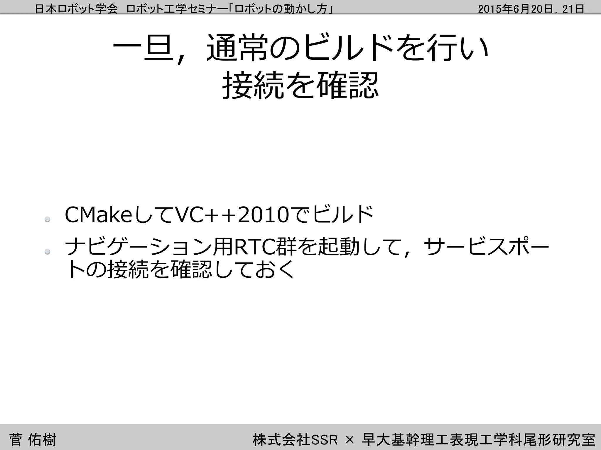 日本ロボット学会 ロボット工学セミナー「ロボットの動かし方」 2015年6月20日，21日
菅 佑樹 株式会社SSR × 早大基幹理工表現工学科尾形研究室
一旦，通常のビルドを行い
接続を確認
CMakeしてVC++2010でビルド
ナビゲーション用RTC群を起動して，サービスポー
トの接続を確認しておく
 