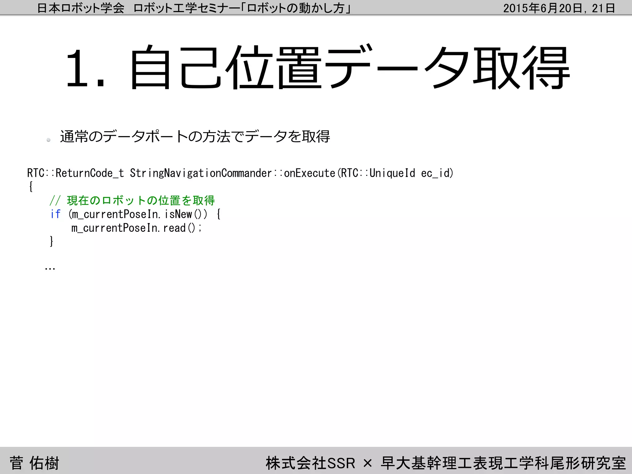 日本ロボット学会 ロボット工学セミナー「ロボットの動かし方」 2015年6月20日，21日
菅 佑樹 株式会社SSR × 早大基幹理工表現工学科尾形研究室
1. 自己位置データ取得
RTC::ReturnCode_t StringNavigationCommander::onExecute(RTC::UniqueId ec_id)
{
// 現在のロボットの位置を取得
if (m_currentPoseIn.isNew()) {
m_currentPoseIn.read();
}
…
通常のデータポートの方法でデータを取得
 