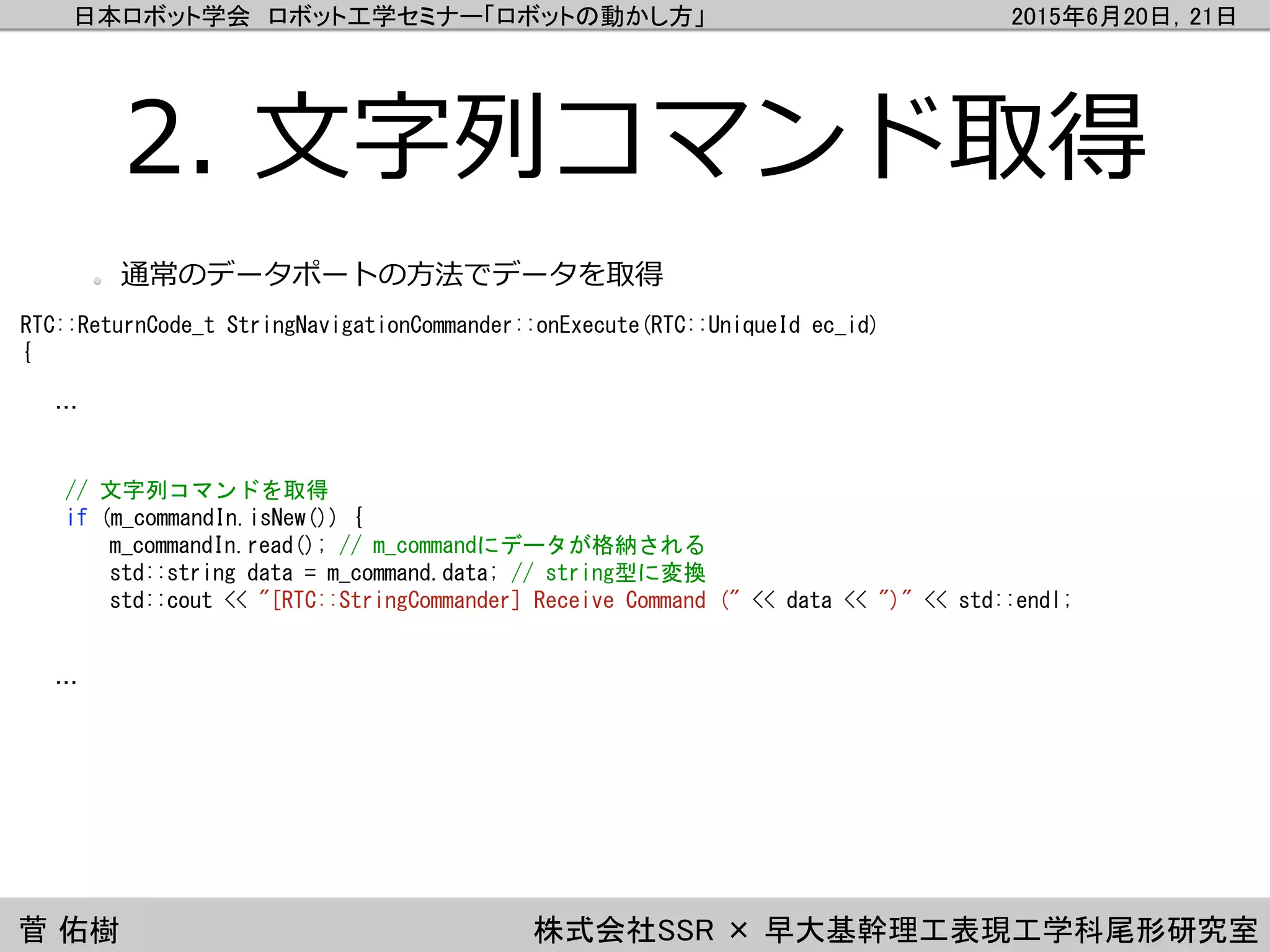 日本ロボット学会 ロボット工学セミナー「ロボットの動かし方」 2015年6月20日，21日
菅 佑樹 株式会社SSR × 早大基幹理工表現工学科尾形研究室
2. 文字列コマンド取得
RTC::ReturnCode_t StringNavigationCommander::onExecute(RTC::UniqueId ec_id)
{
…
// 文字列コマンドを取得
if (m_commandIn.isNew()) {
m_commandIn.read(); // m_commandにデータが格納される
std::string data = m_command.data; // string型に変換
std::cout << "[RTC::StringCommander] Receive Command (" << data << ")" << std::endl;
…
通常のデータポートの方法でデータを取得
 