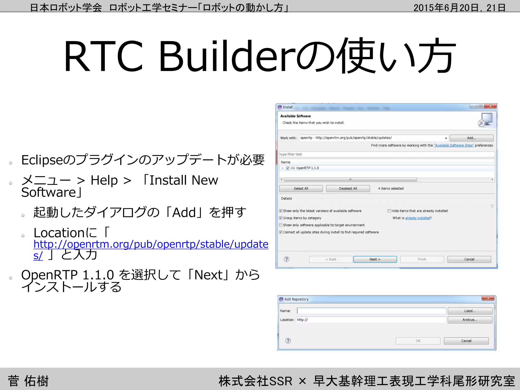 日本ロボット学会 ロボット工学セミナー「ロボットの動かし方」 2015年6月20日，21日
菅 佑樹 株式会社SSR × 早大基幹理工表現工学科尾形研究室
RTC Builderの使い方
Eclipseのプラグインのアップデートが必要
メニュー > Help > 「Install New
Software」
起動したダイアログの「Add」を押す
Locationに「
http://openrtm.org/pub/openrtp/stable/update
s/ 」と入力
OpenRTP 1.1.0 を選択して「Next」から
インストールする
 