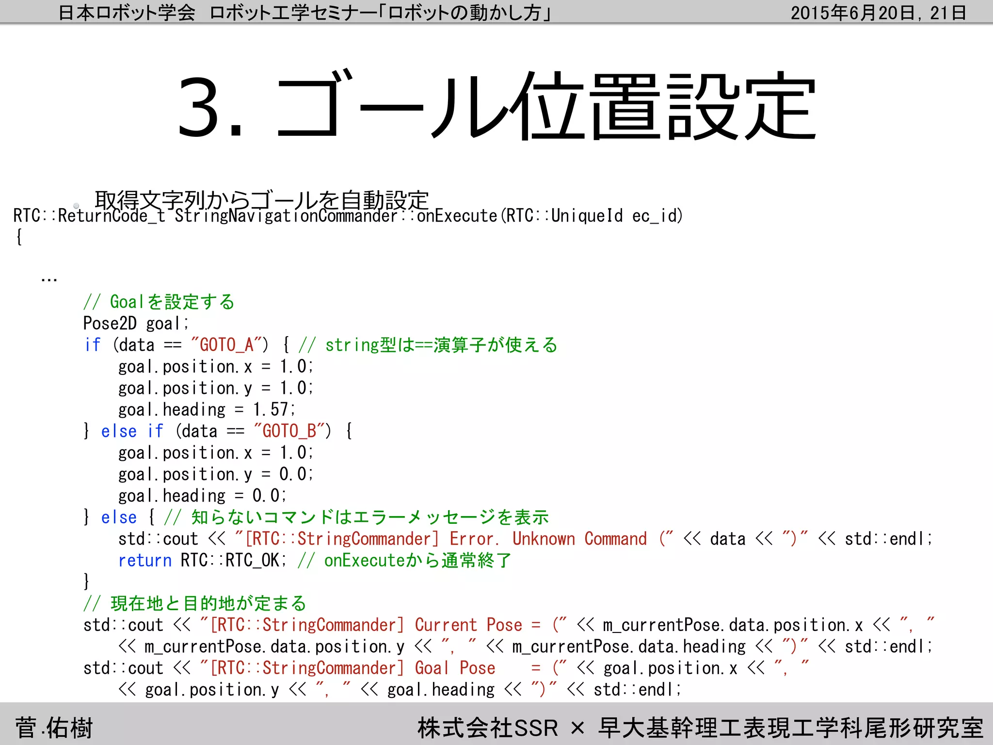 日本ロボット学会 ロボット工学セミナー「ロボットの動かし方」 2015年6月20日，21日
菅 佑樹 株式会社SSR × 早大基幹理工表現工学科尾形研究室
3. ゴール位置設定
RTC::ReturnCode_t StringNavigationCommander::onExecute(RTC::UniqueId ec_id)
{
…
// Goalを設定する
Pose2D goal;
if (data == "GOTO_A") { // string型は==演算子が使える
goal.position.x = 1.0;
goal.position.y = 1.0;
goal.heading = 1.57;
} else if (data == "GOTO_B") {
goal.position.x = 1.0;
goal.position.y = 0.0;
goal.heading = 0.0;
} else { // 知らないコマンドはエラーメッセージを表示
std::cout << "[RTC::StringCommander] Error. Unknown Command (" << data << ")" << std::endl;
return RTC::RTC_OK; // onExecuteから通常終了
}
// 現在地と目的地が定まる
std::cout << "[RTC::StringCommander] Current Pose = (" << m_currentPose.data.position.x << ", "
<< m_currentPose.data.position.y << ", " << m_currentPose.data.heading << ")" << std::endl;
std::cout << "[RTC::StringCommander] Goal Pose = (" << goal.position.x << ", "
<< goal.position.y << ", " << goal.heading << ")" << std::endl;
…
取得文字列からゴールを自動設定
 