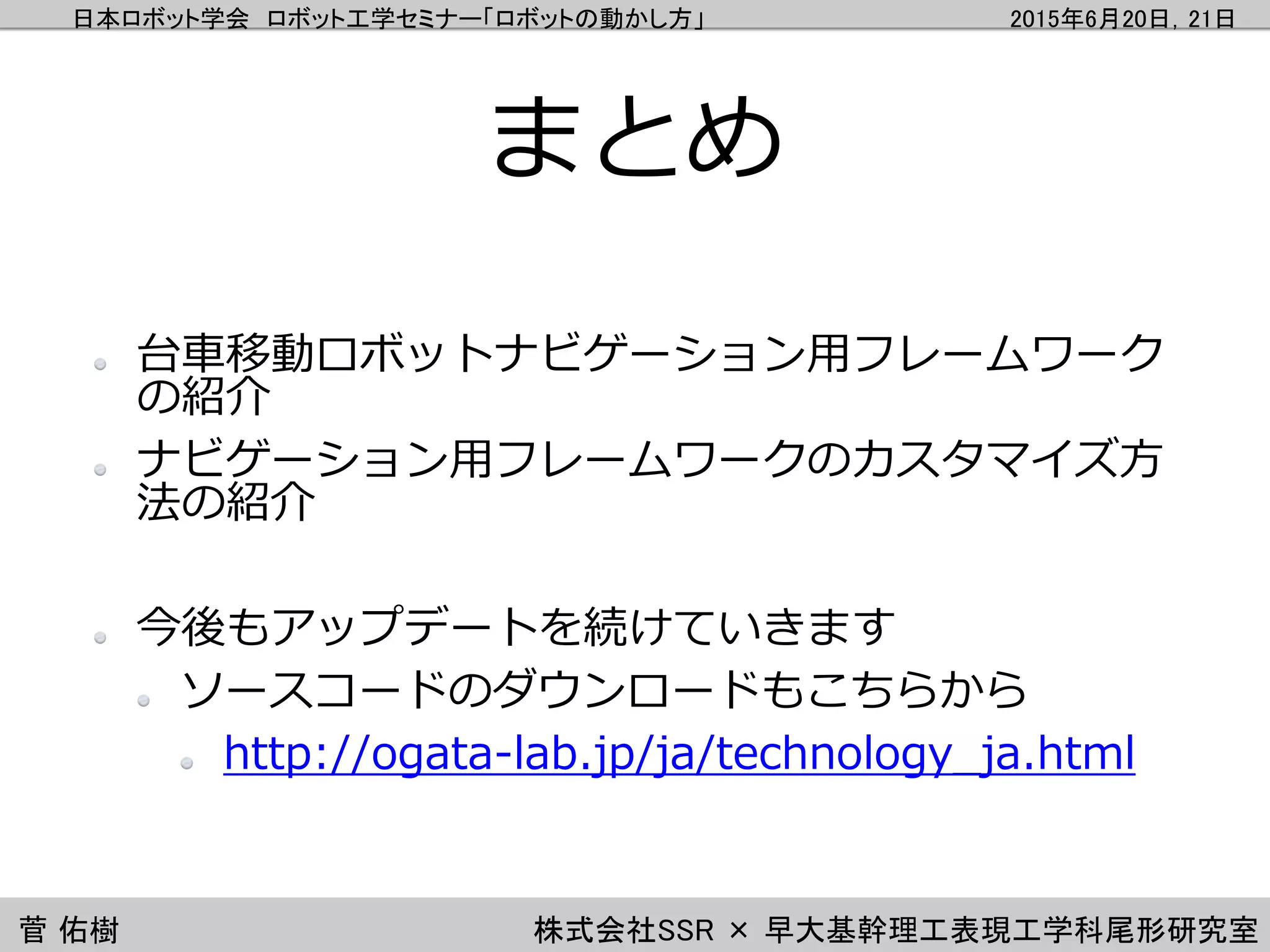 日本ロボット学会 ロボット工学セミナー「ロボットの動かし方」 2015年6月20日，21日
菅 佑樹 株式会社SSR × 早大基幹理工表現工学科尾形研究室
まとめ
台車移動ロボットナビゲーション用フレームワーク
の紹介
ナビゲーション用フレームワークのカスタマイズ方
法の紹介
今後もアップデートを続けていきます
ソースコードのダウンロードもこちらから
http://ogata-lab.jp/ja/technology_ja.html
 