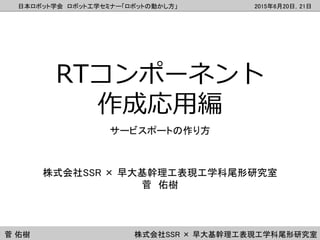 日本ロボット学会 ロボット工学セミナー「ロボットの動かし方」 2015年6月20日，21日
菅 佑樹 株式会社SSR × 早大基幹理工表現工学科尾形研究室
RTコンポーネント
作成応用編
サービスポートの作り方
株式会社SSR × 早大基幹理工...