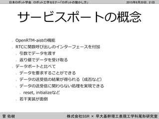 日本ロボット学会 ロボット工学セミナー「ロボットの動かし方」 2015年6月20日，21日
菅 佑樹 株式会社SSR × 早大基幹理工表現工学科尾形研究室
サービスポートの概念
OpenRTM-aistの機能
RTCに関数呼び出しのインターフェ...