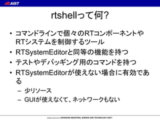 rtshellって何?
• コマンドラインで個々のRTコンポーネントや
RTシステムを制御するツール
• RTSystemEditorと同等の機能を持つ
• テストやデバッギング用のコマンドを持つ
• RTSystemEditorが使えない場合...