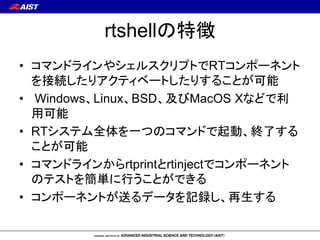rtshellの特徴
• コマンドラインやシェルスクリプトでRTコンポーネント
を接続したりアクティベートしたりすることが可能
• Windows、Linux、BSD、及びMacOS Xなどで利
用可能
• RTシステム全体を一つのコマンドで起...