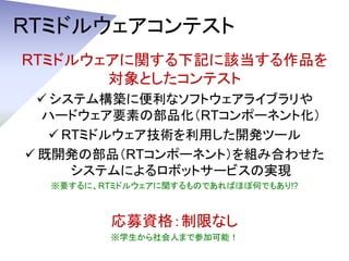 RTミドルウェアコンテスト
RTミドルウェアに関する下記に該当する作品を
対象としたコンテスト
 システム構築に便利なソフトウェアライブラリや
ハードウェア要素の部品化（RTコンポーネント化）
 RTミドルウェア技術を利用した開発ツール
...