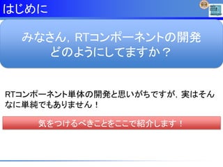 はじめに
みなさん，RTコンポーネントの開発
どのようにしてますか？
RTコンポーネント単体の開発と思いがちですが，実はそん
なに単純でもありません！
気をつけるべきことをここで紹介します！
 