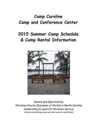 Camp Caroline
Camp and Conference Center
2015 Summer Camp Schedule
& Camp Rental Information
Owned and Operated by:
Christian Church (Disciples of Christ) in North Carolina
Celebrating 61 years of Christian Service
Cabins and meeting areas are heat and air conditioned.
 