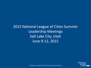 2015 National League of Cities Summer
Leadership Meetings
Salt Lake City, Utah
June 9-12, 2015
All photos by Angelina Panettieri unless otherwise noted
 