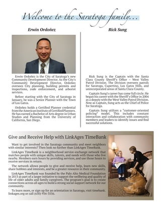 Erwin Ordoñez Rick Sung
Erwin Ordoñez is the City of Saratoga’s new
Community Development Director. As the City’s
Community Development Director, Ordoñez
oversees City planning, building permits and
inspections, code enforcement, and arborist
services.
Before starting with the City of Saratoga in
January, he was a Senior Planner with the Town
of Los Gatos.
Ordoñez holds a Certified Planner credential
fromtheAmericanInstituteofCertifiedPlanners.
He has earned a Bachelor of Arts degree in Urban
Studies and Planning from the University of
California, San Diego.
Rick Sung is the Captain with the Santa
Clara County Sheriff’s Office – West Valley
Patrol Division. The Division oversees patrols
for Saratoga, Cupertino, Los Gatos Hills, and
unincorporated areas of Santa Clara County.
Captain Sung’s career has come full circle. He
began his career with the Sheriff’s Office in 2004
as a deputy with the West Valley Patrol Division.
Now as Captain, Sung acts as the Chief of Police
for Saratoga.
Captain Sung utilizes a “customer-oriented
policing” model. This includes constant
interaction and collaboration with community
members and leaders to identify issues and find
successful solutions.
Welcome to the Saratoga family...
Give and Receive Help with LinkAges TimeBank
Want to get involved in the Saratoga community and meet neighbors
with similar interests? Then look no further than LinkAges TimeBank.
LinkAges TimeBank is a neighborhood service-exchange network that
matches people with unique skills, talents, and needs with those who live
nearby. Members earn hours by providing services, and use those hours to
receive services in return.
The network allows people to give and receive help, learn new skills,
share hobbies and interests, and be a greater resource in their community.
LinkAges TimeBank was founded by the Palo Alto Medical Foundation
in 2013 as part of a larger initiative to support the wellbeing and quality of
life of older adults and family caregivers. The program’s goal is to create
connections across all ages to build a strong social support network for our
community.
To learn more, or sign up for an orientation in Saratoga, visit timebank.
linkages.org or call (650) 934-3556.
 