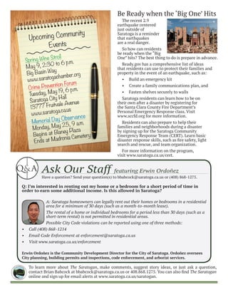 To learn more about The Saratogan, make comments, suggest story ideas, or just ask a question,
contact Brian Babcock at bbabcock@saratoga.ca.us or 408.868.1275. You can also find The Saratogan
online and sign up for email alerts at www.saratoga.ca.us/saratogan.
CI
TY of SARATO
GA
CA LI F O R NIA
1956
Upcoming Community
Events
The recent 2.9
earthquake centered
just outside of
Saratoga is a reminder
that earthquakes
are a real danger.
So how can residents
be ready when the “Big
One” hits? The best thing to do is prepare in advance.
Ready.gov has a comprehensive list of ideas
that residents can use to protect their families and
property in the event of an earthquake, such as:
•	 Build an emergency kit
•	 Create a family communications plan, and
•	 Fasten shelves securely to walls
Saratoga residents can learn how to be on
their own after a disaster by registering for
the Santa Clara County Fire Department’s
Personal Emergency Response class. Visit
www.sccfd.org for more information.
Residents can also prepare to help their
families and neighborhoods during a disaster
by signing up for the Saratoga Community
Emergency Response Team (CERT). Learn basic
disaster response skills, such as fire safety, light
search and rescue, and team organization.
For more information on the program,
visit www.saratoga.ca.us/cert.
Crime Prevention Forum
Tuesday, May 19, 6 p.m.
Saratoga City Hall
13777 Fruitvale Avenue
www.saratoga.ca.us
Spring Wine Stroll
May 9, 2:30 to 6 p.m.
Big Basin Way
www.saratogachamber.org
Be Ready when the ‘Big One’ Hits
Memorial Day Observance
Monday, May 25, 9 a.m.
Begins at Blaney Plaza
Ends at Madronia Cemetery
Ask Our Staff featuring Erwin Ordoñez
Have a question? Send your question(s) to bbabcock@saratoga.ca.us or (408) 868-1275.
Q: I’m interested in renting out my home or a bedroom for a short period of time in
order to earn some additional income. Is this allowed in Saratoga?
A: Saratoga homeowners can legally rent out their homes or bedrooms in a residential
area for a minimum of 30 days (such as a month-to-month lease).
The rental of a home or individual bedrooms for a period less than 30 days (such as a
short-term rental) is not permitted in residential areas.
Possible City Code violations can be reported using one of three methods:
•	 Call (408) 868-1214
•	 Email Code Enforcement at enforcement@saratoga.ca.us
•	 Visit www.saratoga.ca.us/enforcement
Erwin Ordoñez is the Community Development Director for the City of Saratoga. Ordoñez oversees
City planning, building permits and inspections, code enforcement, and arborist services.
&Q A
 