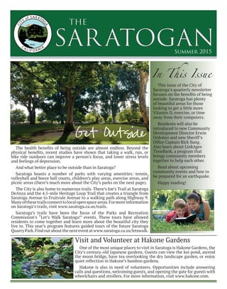 SARATOGAN
the
Summer 2015
The health benefits of being outside are almost endless. Beyond the
physical benefits, recent studies have shown that taking a walk, run, or
bike ride outdoors can improve a person’s focus, and lower stress levels
and feelings of depression.
And what better place to be outside than in Saratoga?
Saratoga boasts a number of parks with varying amenities: tennis,
volleyball and bocce ball courts, children’s play areas, exercise areas, and
picnic areas (there’s much more about the City’s parks on the next page).
The City is also home to numerous trails. There’s Joe’s Trail at Saratoga
DeAnza and the 4.5-mile Heritage Loop Trail that creates a triangle from
Saratoga Avenue to Fruitvale Avenue to a walking path along Highway 9.
Manyofthesetrailsconnecttolocalopenspaceareas.Formoreinformation
on Saratoga’s trails, visit www.saratoga.ca.us/trails.
Saratoga’s trails have been the focus of the Parks and Recreation
Commission’s “Let’s Walk Saratoga!” events. These tours have allowed
residents to come together and learn more about the beautiful city they
live in. This year’s program features guided tours of the future Saratoga
Quarry Park.Find out about the next event at www.saratoga.ca.us/letswalk.
Get Outside
One of the most unique places to visit in Saratoga is Hakone Gardens, the
City’s century-old Japanese gardens. Guests can view the koi pond, ascend
the moon bridge, have tea overlooking the dry landscape garden, or enjoy
quiet reflection in Hakone’s bamboo gardens.
Hakone is also in need of volunteers. Opportunities include answering
calls and questions, welcoming guests, and opening the gate for guests with
wheelchairs and strollers. For more information, visit www.hakone.com.
In This Issue
Visit and Volunteer at Hakone Gardens
This issue of the City of
Saratoga’s quarterly newsletter
focuses on the benefits of being
outside. Saratoga has plenty
of beautiful areas for those
looking to get a little more
Vitamin D, exercise, or time
away from their computers.
Residents will also be
introduced to new Community
Development Director Erwin
Ordoñez and new Sheriff’s
Office Captain Rick Sung.
Also learn about LinkAges
TimeBank, a program that
brings community members
together to help each other.
Read about upcoming
community events and how to
be prepared for an earthquake.
Happy reading!
 