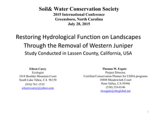 Soil& Water Conservation Society
2015 International Conference
Greensboro, North Carolina
July 28, 2015
Restoring Hydrological Function on Landscapes
Through the Removal of Western Juniper
Study Conducted in Lassen County, California, USA
Eileen Carey
Ecologist
1018 Boulder Mountain Court
South Lake Tahoe, CA 96150
(916) 761-1535
eileenvcarey@yahoo.com
Thomas W. Esgate
Project Director,
Certified Conservation Planner for USDA programs
18888 Meadowlark Court
Penn Valley, CA 95946
(530) 310-0146
twesgate@sbcglobal.net
1
 
