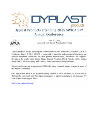 Dyplast Products attending 2015 SWICA 57th
Annual Conference
June 2-7, 2015
Innisbrook Golf Resort, Palm Harbor, Florida
Dyplast Products will be attending the Southwest Insulation Contractors Association (SWICA)
Conference June 3-7 2015. SWICA is comprised of industrial and commercial insulation and
asbestos abatement contractors and their product manufacturers, distributors and suppliers
throughout the southwestern United States. Current President, David Patrick, will be talking
about SWICA initiatives along with a variety timely topics from industry leaders.
Dyplast has been an active supporter of SWICA for many years and is eager to again be a part of
this Annual Conference.
On a lighter note, SWICA has organized fishing charters, a SWICA Contest, all of this is set at
the beautiful Innisbrook Golf Resort providing access to a professional course for attendees. We
look forward to seeing you there!
http://www.swicaonline.org/
 