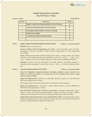 COMPUTER SCIENCE (THEORY) 
Class XII (Theory) - Python 
Duration: 3 Hours Total Marks:70 
Unit No. Unit Name Marks 
1 OBJECT ORIENTED PROGRAMMING WITH PYTHON 24 
2 ADVANCE PROGRAMMING WITH PYTHON 20 
3 DATABASE MANAGEMENT SYSTEM AND SQL 8 
4 BOOLEAN ALGEBRA 8 
5 COMMUNICATION TECHNOLOGIES 10 
194 
70 
UNIT 1: OBJECT ORIENTED PROGRAMMING WITH PYTHON (50 theory + 41 practical) periods 
REVIEW: Python covered in class XI 
Concept of Object Oriented Programming: Data Hiding , Data Encapsulation, Class and object, 
polymorphism, inheritance, advantages of Object Oriented Programming over earlier programming 
methodologies 
Classes: Defining classes(attributes,methods),creating instance objects, accessing attributes and methods, 
using built in class attributes (dict,doc,name,module,bases), constructor(_ _init()_ _), _ _del()_ _ and _ 
_str()_ _ methods in a class, private attributes, importance of self, operator overloading with methods 
Inheritance: Concept of base class and derived class, Single, mutilevel and multiple inheritance – 
overriding methods, using super() in derived class to invoke _ _init()_ _ or overrriden methods of parent 
class 
UNIT 2: ADVANCE PROGRAMMING IN PYTHON (42 theory + 35 practical) periods 
Linear List Manipulation: Sequential allocation and address calculation, traversal, insertion of an 
element in assorted list, deletion of an element from the list, searching (linear, binary), sorting 
(insertion, selection, bubble) 
Stacks (List Implementation): introduction to stack (LIFO operation), operations on stack (PUSH and 
POP) and its implementation in Python 
Converting expressions from infix to postfix notation and evaluation of postfix expression 
Queues (List implementation) – introduction to Queue (FIFO) operations on Queue (INSERT and 
DELETE) and its implementation in Python 
Data File: Need for data file ,types of data file –text and binary, Opening and closing files – open(), 
close(), file object, access modes (output,input,default), reading and writing a file read(), readline(), 
readlines(), write(), file positions (seek(), tell()), renaming and deleting a file, writelines(), flush(), 
Implementation of basic file operations on text and binary file in Python: creating/writing data into file, 
reading and displaying data from file, searching for particular data from a file, insertion and deletion of 
data from an already existing file, modification of data in file 
 