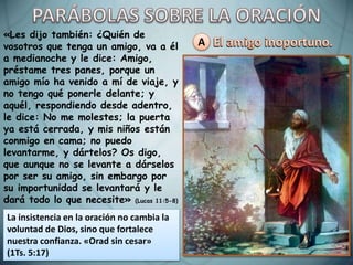 A
«Les dijo también: ¿Quién de
vosotros que tenga un amigo, va a él
a medianoche y le dice: Amigo,
préstame tres panes, porque un
amigo mío ha venido a mí de viaje, y
no tengo qué ponerle delante; y
aquél, respondiendo desde adentro,
le dice: No me molestes; la puerta
ya está cerrada, y mis niños están
conmigo en cama; no puedo
levantarme, y dártelos? Os digo,
que aunque no se levante a dárselos
por ser su amigo, sin embargo por
su importunidad se levantará y le
dará todo lo que necesite» (Lucas 11:5-8)
La insistencia en la oración no cambia la
voluntad de Dios, sino que fortalece
nuestra confianza. «Orad sin cesar»
(1Ts. 5:17)
 