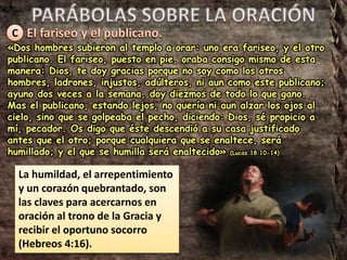 C
«Dos hombres subieron al templo a orar: uno era fariseo, y el otro
publicano. El fariseo, puesto en pie, oraba consigo mismo de esta
manera: Dios, te doy gracias porque no soy como los otros
hombres, ladrones, injustos, adúlteros, ni aun como este publicano;
ayuno dos veces a la semana, doy diezmos de todo lo que gano.
Mas el publicano, estando lejos, no quería ni aun alzar los ojos al
cielo, sino que se golpeaba el pecho, diciendo: Dios, sé propicio a
mí, pecador. Os digo que éste descendió a su casa justificado
antes que el otro; porque cualquiera que se enaltece, será
humillado; y el que se humilla será enaltecido» (Lucas 18:10-14)
La humildad, el arrepentimiento
y un corazón quebrantado, son
las claves para acercarnos en
oración al trono de la Gracia y
recibir el oportuno socorro
(Hebreos 4:16).
 