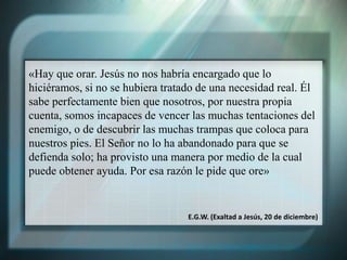 «Hay que orar. Jesús no nos habría encargado que lo
hiciéramos, si no se hubiera tratado de una necesidad real. Él
sabe perfectamente bien que nosotros, por nuestra propia
cuenta, somos incapaces de vencer las muchas tentaciones del
enemigo, o de descubrir las muchas trampas que coloca para
nuestros pies. El Señor no lo ha abandonado para que se
defienda solo; ha provisto una manera por medio de la cual
puede obtener ayuda. Por esa razón le pide que ore»
E.G.W. (Exaltad a Jesús, 20 de diciembre)
 