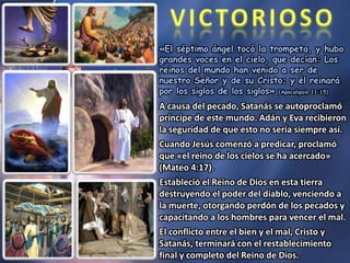 «El séptimo ángel tocó la trompeta, y hubo
grandes voces en el cielo, que decían: Los
reinos del mundo han venido a ser de
nuestro Señor y de su Cristo; y él reinará
por los siglos de los siglos» (Apocalipsis 11:15)
A causa del pecado, Satanás se autoproclamó
príncipe de este mundo. Adán y Eva recibieron
la seguridad de que esto no sería siempre así.
Cuando Jesús comenzó a predicar, proclamó
que «el reino de los cielos se ha acercado»
(Mateo 4:17).
Estableció el Reino de Dios en esta tierra
destruyendo el poder del diablo, venciendo a
la muerte, otorgando perdón de los pecados y
capacitando a los hombres para vencer el mal.
El conflicto entre el bien y el mal, Cristo y
Satanás, terminará con el restablecimiento
final y completo del Reino de Dios.
 