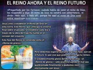 «Preguntado por los fariseos, cuándo había de venir el reino de Dios,
les respondió y dijo: El reino de Dios no vendrá con advertencia, ni
dirán: Helo aquí, o helo allí; porque he aquí el reino de Dios está
entre vosotros» (Lucas 17:20-21)
Jesús vino a establecer el Reino de Dios en
esta tierra. Este Reino, que anticipa la victoria
final sobre el pecado, se establece cada día a
través de la obra del Espíritu Santo en el
corazón del creyente.
Esta fase del Reino es conocida como el
«Reino de gracia».
Pero debemos esperar aún una segunda fase, aún en
el futuro. Es por eso que pedimos: «venga tu reino».
El establecimiento pleno del Reino de Dios –el
«Reino de gloria»– solo ocurrirá cuando el mal sea
quebrantado finalmente, y podamos vivir
eternamente con Jesús.
 