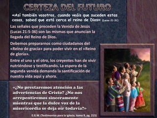 «Así también vosotros, cuando veáis que suceden estas
cosas, sabed que está cerca el reino de Dios» (Lucas 21:31)
Las señales que preceden la Venida de Jesús
(Lucas 21:5-36) son las mismas que anuncian la
llegada del Reino de Dios.
Debemos prepararnos como ciudadanos del
«Reino de gracia» para poder vivir en el «Reino
de gloria».
Entre el uno y el otro, los creyentes han de vivir
nutriéndose y testificando. La espera de la
segunda venida demanda la santificación de
nuestra vida aquí y ahora.
E.G.W. (Testimonios para la iglesia, tomo 9, pg. 215)
«¿No prestaremos atención a las
advertencias de Cristo? ¿No nos
arrepentiremos sinceramente
mientras que la dulce voz de la
misericordia se deja oír todavía?»
 