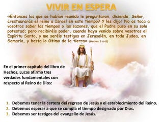 «Entonces los que se habían reunido le preguntaron, diciendo: Señor,
¿restaurarás el reino a Israel en este tiempo? Y les dijo: No os toca a
vosotros saber los tiempos o las sazones, que el Padre puso en su sola
potestad; pero recibiréis poder, cuando haya venido sobre vosotros el
Espíritu Santo, y me seréis testigos en Jerusalén, en toda Judea, en
Samaria, y hasta lo último de la tierra» (Hechos 1:6-8)
En el primer capítulo del libro de
Hechos, Lucas afirma tres
verdades fundamentales con
respecto al Reino de Dios:
 