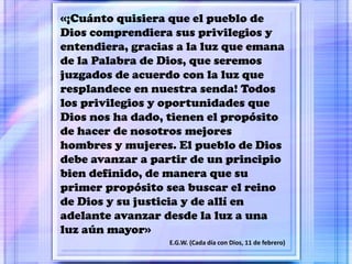 «¡Cuánto quisiera que el pueblo de
Dios comprendiera sus privilegios y
entendiera, gracias a la luz que emana
de la Palabra de Dios, que seremos
juzgados de acuerdo con la luz que
resplandece en nuestra senda! Todos
los privilegios y oportunidades que
Dios nos ha dado, tienen el propósito
de hacer de nosotros mejores
hombres y mujeres. El pueblo de Dios
debe avanzar a partir de un principio
bien definido, de manera que su
primer propósito sea buscar el reino
de Dios y su justicia y de allí en
adelante avanzar desde la luz a una
luz aún mayor»
E.G.W. (Cada día con Dios, 11 de febrero)
 