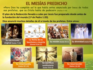 «Pero Dios ha cumplido así lo que había antes anunciado por boca de todos
sus profetas, que su Cristo había de padecer» (Hechos 3:18)
El plan de la Redención llevado a cabo por Jesús fue preparado desde antes de
la fundación del mundo (1ª de Pedro 1:20).
Dios anunció muchos detalles de él a través de los profetas. Entre otros:
Su nacimiento
virginal (Isaías 7:14)
La fecha de su
bautismo y muerte
(Daniel 9:24-27)
Su misión (Isaías 61:1) Su divinidad (Isaías 9:6)
Su misericordia
(Isaías 42:1-4)
Su sacrificio
sustitutorio
(Isaías 53:4-5)
Su resurrección
(Salmo 16:10)
 