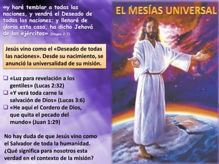 «y haré temblar a todas las
naciones, y vendrá el Deseado de
todas las naciones; y llenaré de
gloria esta casa, ha dicho Jehová
de los ejércitos» (Hageo 2:7)
Jesús vino como el «Deseado de todas
las naciones». Desde su nacimiento, se
anunció la universalidad de su misión.
 «Luz para revelación a los
gentiles» (Lucas 2:32)
 «Y verá toda carne la
salvación de Dios» (Lucas 3:6)
 «He aquí el Cordero de Dios,
que quita el pecado del
mundo» (Juan 1:29)
No hay duda de que Jesús vino como
el Salvador de toda la humanidad.
¿Qué significa para nosotros esta
verdad en el contexto de la misión?
 
