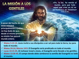 A pesar del hecho de que
Jesús ministró
principalmente a judíos,
no hay duda de que,
desde el mismo principio,
su misión fue para el
mundo entero.
 Mateo 5:13-14. Jesús invitó a sus discípulos a ser sal para toda la tierra, luz para
todo el mundo.
 Mateo 24:14; Marcos 14:9. El Evangelio sería predicado en todo el mundo.
 Lucas 14:15-24. Al rechazar Israel a Jesús, el Evangelio sería llevado a los gentiles.
 Mateo 13:36-43. El campo donde debe sembrarse la semilla del Evangelio es todo
el mundo.
«Yo, la luz, he venido al
mundo, para que todo
aquel que cree en mí no
permanezca en tinieblas»
(Juan 12:46)
 