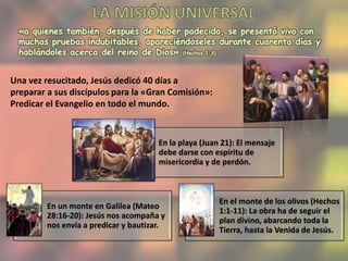 «a quienes también, después de haber padecido, se presentó vivo con
muchas pruebas indubitables, apareciéndoseles durante cuarenta días y
hablándoles acerca del reino de Dios» (Hechos 1:3)
Una vez resucitado, Jesús dedicó 40 días a
preparar a sus discípulos para la «Gran Comisión»:
Predicar el Evangelio en todo el mundo.
En la playa (Juan 21): El mensaje
debe darse con espíritu de
misericordia y de perdón.
En un monte en Galilea (Mateo
28:16-20): Jesús nos acompaña y
nos envía a predicar y bautizar.
En el monte de los olivos (Hechos
1:1-11): La obra ha de seguir el
plan divino, abarcando toda la
Tierra, hasta la Venida de Jesús.
 