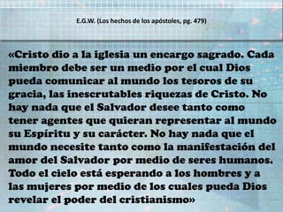 «Cristo dio a la iglesia un encargo sagrado. Cada
miembro debe ser un medio por el cual Dios
pueda comunicar al mundo los tesoros de su
gracia, las inescrutables riquezas de Cristo. No
hay nada que el Salvador desee tanto como
tener agentes que quieran representar al mundo
su Espíritu y su carácter. No hay nada que el
mundo necesite tanto como la manifestación del
amor del Salvador por medio de seres humanos.
Todo el cielo está esperando a los hombres y a
las mujeres por medio de los cuales pueda Dios
revelar el poder del cristianismo»
E.G.W. (Los hechos de los apóstoles, pg. 479)
 
