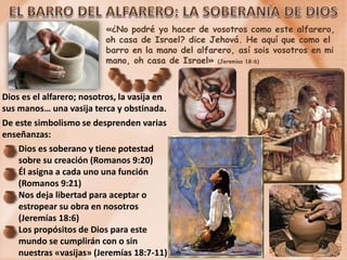 «¿No podré yo hacer de vosotros como este alfarero,
oh casa de Israel? dice Jehová. He aquí que como el
barro en la mano del alfarero, así sois vosotros en mi
mano, oh casa de Israel» (Jeremías 18:6)
Dios es el alfarero; nosotros, la vasija en
sus manos… una vasija terca y obstinada.
De este simbolismo se desprenden varias
enseñanzas:
Dios es soberano y tiene potestad
sobre su creación (Romanos 9:20)
Él asigna a cada uno una función
(Romanos 9:21)
Nos deja libertad para aceptar o
estropear su obra en nosotros
(Jeremías 18:6)
Los propósitos de Dios para este
mundo se cumplirán con o sin
nuestras «vasijas» (Jeremías 18:7-11)
 