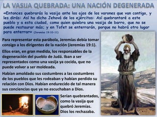 «Entonces quebrarás la vasija ante los ojos de los varones que van contigo, y
les dirás: Así ha dicho Jehová de los ejércitos: Así quebrantaré a este
pueblo y a esta ciudad, como quien quiebra una vasija de barro, que no se
puede restaurar más; y en Tofet se enterrarán, porque no habrá otro lugar
para enterrar» (Jeremías 19:10-11)
Para representar esta parábola, Jeremías debía tomar
consigo a los dirigentes de la nación (Jeremías 19:1).
Ellos eran, en gran medida, los responsables de la
degeneración del pueblo de Judá. Iban a ser
representados como una vasija ya cocida, que no
puede volver a ser moldeada.
Habían amoldado sus costumbres a las costumbres
de los pueblos que les rodeaban y habían perdido su
relación con Dios. Habían endurecido de tal manera
sus conciencias que ya no escuchaban a Dios.
Serían quebrantados,
como la vasija que
quebró Jeremías.
Dios los rechazaba.
 