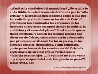 «¿Cuál es la condición del mundo hoy? ¿No está la fe
en la Biblia tan efectivamente destruida por la “alta
crítica” y la especulación moderna como lo fue por
la tradición y el rabinismo en los días de Cristo?
¿No tienen tan dominados los corazones de los
hombres ahora como en aquel tiempo la codicia, la
ambición y el amor del placer? En el mundo que se
llama cristiano, y aun en las mismas iglesias que
dicen ser de Cristo, ¡cuán pocos están gobernados
por principios cristianos! En los negocios, en los
círculos sociales, domésticos, y aun religiosos,
¡cuán pocos hacen de las enseñanzas del Cristo la
regla diaria de su vida! ¿No es verdad que la
“justicia se puso lejos, ... la equidad no pudo venir
... y el que se apartó del mal, fue puesto en presa”?
Isaías 59:14, 15»
E.G.W. (El ministerio de curación, pg. 101)
 