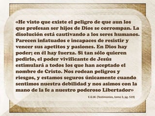 «He visto que existe el peligro de que aun los
que profesan ser hijos de Dios se corrompan. La
disolución está cautivando a los seres humanos.
Parecen infatuados e incapaces de resistir y
vencer sus apetitos y pasiones. En Dios hay
poder; en él hay fuerza. Si tan sólo quieren
pedirlo, el poder vivificante de Jesús
estimulará a todos los que han aceptado el
nombre de Cristo. Nos rodean peligros y
riesgos, y estamos seguros únicamente cuando
sentimos nuestra debilidad y nos asimos con la
mano de la fe a nuestro poderoso Libertador»
E.G.W. (Testimonios, tomo 3, pg. 519)
 