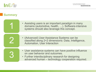 Summary
24
• Assisting users is an important paradigm in many
domains (automotive, health, …). Software-intensive
systems should also leverage this concept.1
• (Advanced) User Assistance Systems can be
classified along four dimensions: Data, Intelligence,
Automation, User Interaction2
• User assistance systems can have positive influence
on user behavior and outcomes.
• Further interdisciplinary research for designing
advanced human – technology cooperation required.
3
 