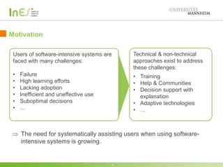 Motivation: Software-intensive Systems in Enterprises
3
Technical & non-technical
approaches exist to address
these challenges:
• Training
• Help & Communities
• Decision support with
explanation
• Adaptive technologies
• …
Users of software-intensive systems are
faced with many challenges:
• Failure
• High learning efforts
• Lacking adoption
• Inefficient and uneffective use
• Suboptimal decisions
• …
 The need for systematically assisting users when using software-
intensive systems in enterprises is growing.
 