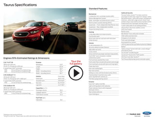 2015 taurus+sho 
ford.com 
Taurus Specifications 
Dimensions may vary by trim level. 
1Using 93-octane fuel. 2Always wear your safety belt and secure children in the rear seat. 
Standard Features 
Tour the 
full gallery 
Engines/EPA-Estimated Ratings & Dimensions 
Exterior 
Wheelbase 112.9" 
Length 202.9" 
Height 60.7" 
Width – Excluding mirrors 76.2" 
Width – Including mirrors 85.7" 
Interior Front/Rear 
Head room 39.0"/37.8" 
Shoulder room 57.9"/56.9" 
Hip room 56.3"/55.8" 
Leg room 44.2"/38.1" 
Capacities (cu. ft.) 
Passenger volume 102.2 
Luggage capacity 20.1 
Total interior volume 122.3 
Fuel Tank (gal.) 
FWD/AWD 19.0 
3.5L Ti-VCT V6 
288 hp @ 6,500 rpm 
254 lb.-ft. of torque @ 4,000 rpm 
6-speed SelectShift® automatic 
FWD 19 city/29 hwy/23 combined mpg 
AWD 18 city/26 hwy/21 combined mpg 
2.0L EcoBoost® I-4 
240 hp @ 5,500 rpm1 
270 lb.-ft. of torque @ 1,675–4,800 rpm1 
6-speed SelectShift automatic 
FWD 22 city/32 hwy/26 combined mpg 
3.5L EcoBoost V6 
365 hp @ 5,500 rpm1 
350 lb.-ft. of torque @ 3,000 rpm1 
6-speed SelectShift automatic 
AWD 17 city/25 hwy/20 combined mpg 
Mechanical 
4-wheel disc Anti-Lock Brake System (ABS) 
Battery Management System 
Brake- and engine-actuated traction control 
Electric power-assisted steering (EPAS) 
Suspension – Front: independent MacPherson strut 
Suspension – Rear: independent multilink 
Torque Vectoring Control 
Seating 
4-way adjustable front head restraints 
Front bucket seats 
60/40 split-fold rear seat back with fold-down 
center armrest 
Interior 
12-volt powerpoints (3) 
Accessory delay for power features 
Adjustable rear vents 
Cruise control 
Driver and front-passenger seat back map pockets 
Ford SYNC® voice-activated, in-vehicle 
connectivity system 
Front and rear carpeted floor mats 
Front center floor console with armrest and storage 
Front overhead console with dome and map lights 
Power door locks 
Rear-seat reading lights 
Rear view camera 
Sliding sun visors with illuminated vanity mirrors 
Steering wheel-mounted cruise, audio 
and 5-way MyFord® controls (2) 
Tilt/telescoping steering column 
Exterior 
Easy Fuel® capless fuel filler 
Light-emitting diode (LED) taillamps 
Power sideview mirrors with integrated 
blind spot mirrors 
Rear-window defroster 
Solar-tinted glass 
Safety & Security 
Personal Safety System™ for driver and front 
passenger includes dual-stage front airbags,2 safety 
belt pretensioners, safety belt energy-management 
retractors, safety belt usage sensors, driver’s seat 
position sensor, crash severity sensor, restraint control 
module and Front-Passenger Sensing System 
3-point safety belts for all seating positions 
AdvanceTrac® electronic stability control 
and Curve Control 
Battery saver 
Belt-Minder® front safety belt reminder 
Child-safety rear door locks 
Emergency trunk release 
Front-seat side airbags2 
Illuminated Entry System 
LATCH (Lower Anchors and Tether Anchors for Children) 
MyKey® 
Safety Canopy® System with side-curtain airbags2 
and rollover sensor 
SecuriCode™ invisible keypad 
SecuriLock® Passive Anti-Theft System 
SOS Post-Crash Alert System™ 
Tire Pressure Monitoring System (excludes spare) 
 