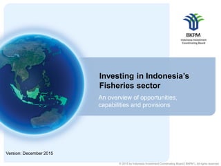 © 2015 by Indonesia Investment Coordinating Board (‘BKPM’). All rights reserved
Investing in Indonesia’s
Fisheries sector
An overview of opportunities,
capabilities and provisions
Version: December 2015
 