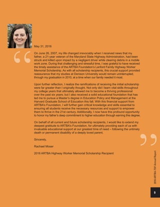 9
2016ARTBA-TDFAnnualReport
May 31, 2016
On June 26, 2007, my life changed irrevocably when I received news that my
father, a 21-year veteran of the Maryland State Highway Administration, had been
struck and killed upon impact by a negligent driver while clearing debris in a mobile
work zone. During that challenging and stressful time, I was grateful to have received
the timely assistance of the ARTBA Foundation’s Lanford Family Highway Worker
Memorial Scholarship. As with all scholarship recipients, this crucial support provided
reassurance that my studies at Denison University would remain uninterrupted,
through my graduation in 2010, at a time when our family needed it most.
Upon further reflection, I realize the ramifications of receiving the initial scholarship
were far greater than I originally thought. Not only did I learn vital skills throughout
my college years that ultimately allowed me to become a thriving professional
over the past six years; but I also received a solid educational foundation that has
led me to pursue a Master’s degree in Education Policy and Management at the
Harvard Graduate School of Education this fall. With this financial support from
ARTBA’s Foundation, I will further gain critical knowledge and skills essential to
ensuring all students receive the necessary resources and support to empower
them to thrive in the 21st century. Additionally, I now have this profound opportunity
to honor my father’s deep commitment to higher education through earning this degree.
On behalf of all current and future scholarship recipients, I would like to extend my
deepest gratitude to ARTBA’s Foundation, for ultimately providing each of us with
invaluable educational support at our greatest time of need – following the untimely
death or permanent disability of a deeply loved parent.
Sincerely,
Rachael Moser
2016 ARTBA Highway Worker Memorial Scholarship Recipient
 