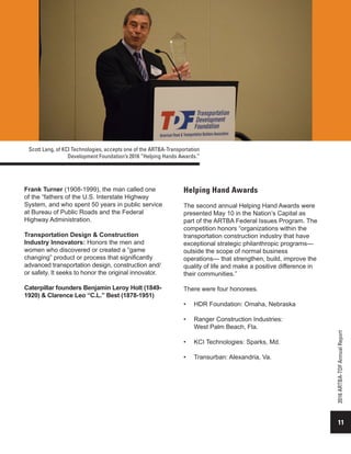 11
2016ARTBA-TDFAnnualReport
Frank Turner (1908-1999), the man called one
of the “fathers of the U.S. Interstate Highway
System, and who spent 50 years in public service
at Bureau of Public Roads and the Federal
Highway Administration.
Transportation Design & Construction
Industry Innovators: Honors the men and
women who discovered or created a “game
changing” product or process that significantly
advanced transportation design, construction and/
or safety. It seeks to honor the original innovator.
Caterpillar founders Benjamin Leroy Holt (1849-
1920) & Clarence Leo “C.L.” Best (1878-1951)
Helping Hand Awards
The second annual Helping Hand Awards were
presented May 10 in the Nation’s Capital as
part of the ARTBA Federal Issues Program. The
competition honors “organizations within the
transportation construction industry that have
exceptional strategic philanthropic programs—
outside the scope of normal business
operations— that strengthen, build, improve the
quality of life and make a positive difference in
their communities.”
There were four honorees.
•	 HDR Foundation: Omaha, Nebraska
•	 Ranger Construction Industries:
West Palm Beach, Fla.
•	 KCI Technologies: Sparks, Md.
•	 Transurban: Alexandria, Va.
Scott Lang, of KCI Technologies, accepts one of the ARTBA-Transportation
Development Foundation’s 2016 “Helping Hands Awards.”
 