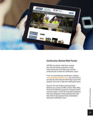 3
2016ARTBA-TDFAnnualReport
Certification-Related Web Portals
ARTBA Foundation staff also created
two Internet-based programs to help
build awareness and help prep industry
professionals to take the certification exam.
First, a comprehensive certification website,
www.puttingsafetyfirst.org, was launched to
provide all of the relevant information about the
program and how to take the certification exam.
Second, the new Online Learning Center
features six courses (Traffic Control, Work Sites,
Personal Protective Equipment, Hazard Control,
Communication, and Environmental Conditions)
that were designed to help professionals build
their skill set and prepare those interested in
taking the certification exam.
 