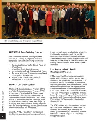 FHWA Work Zone Training Program
The Foundation provided training to 5,000
workers in a variety of programs. We also
completed work on the following documents:
•	 Developing Internal Traffic Control Plans for
Work Zones;
•	 Work Zone Truck Safety Brochure;
•	 Improving Large Truck Safety in Work Zones;
•	 Technical Advice on Crashworthiness of Work
Zone Safety Hardware; and
•	 Pocket Guide on Accommodation of
Pedestrians in Work Zones.
LTAP & TTAP Clearinghouse
The Local Technical Assistance Program (LTAP)
and Tribal Technical Assistance Program (TTAP),
is composed of a network of 58 Centers – one
in every state, Puerto Rico and seven regional
Centers serving tribal governments. The Centers
enable local counties, parishes, townships, cities
and towns to improve their roads and bridges by
supplying them with a variety of training programs,
new and existing technology updates, personalized
technical assistance and newsletters.
Under the ARTBA Foundation’s management,
the Clearinghouse bolstered its program of work
through a newly restructured website, redesigning
the bi-weekly newsletter, creating a monthly
electronic resource bulletin, fulfilling more than
5,000 requests for information, managing over 150
webinars, and exhibiting at three different national
industry conferences with a total of over 10,000
attendees.
21st Annual Industry Leader
Development Program
In May, more than 30 emerging transportation
design and construction industry leaders from 21
states and D.C. participated in an intensive “boot
camp” introduction to the federal legislative and
regulatory processes, then descended on Capitol
Hill to press their members of Congress to find
a permanent revenue fix for the Highway Trust
Fund and to fully fund the FAST Act for FY 2017.
They were in Washington as part of the “Industry
Leader Development Program,” which was held in
conjunction with the association’s Federal Issues
Program and the Transportation Construction
Coalition Fly-In.
The ILDP provides an understanding of industry
economics, how transportation work in the U.S.
is funded and financed, how actions by the
federal government impact the industry, and how
to become politically engaged to help shape
transportation policy.6
2016ARTBA-TDFAnnualReport
2016 Annual Industry Leader Development Program fellows
 